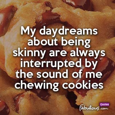 My dayadreams about being skinny are always interupted by the sound of me chewing cookies